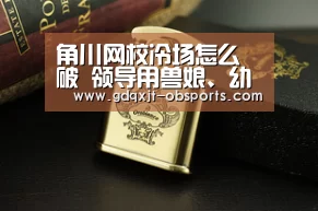 角川网校冷场怎么破 领导用兽娘、幼女炒热气氛【欧宝电竞】(图1) 欧宝体育官网
